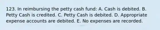 123. In reimbursing <a href='https://www.questionai.com/knowledge/k4BDQcRBCx-the-petty-cash-fund' class='anchor-knowledge'>the petty cash fund</a>: A. Cash is debited. B. Petty Cash is credited. C. Petty Cash is debited. D. Appropriate expense accounts are debited. E. No expenses are recorded.