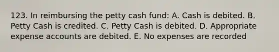 123. In reimbursing the petty cash fund: A. Cash is debited. B. Petty Cash is credited. C. Petty Cash is debited. D. Appropriate expense accounts are debited. E. No expenses are recorded