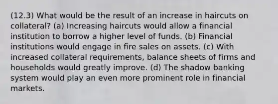 (12.3) What would be the result of an increase in haircuts on collateral? (a) Increasing haircuts would allow a financial institution to borrow a higher level of funds. (b) Financial institutions would engage in fire sales on assets. (c) With increased collateral requirements, balance sheets of firms and households would greatly improve. (d) The shadow banking system would play an even more prominent role in financial markets.