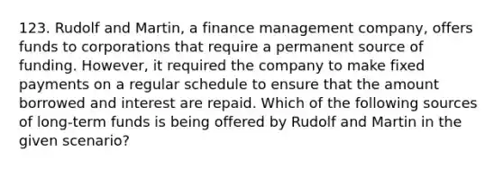 123. Rudolf and Martin, a finance management company, offers funds to corporations that require a permanent source of funding. However, it required the company to make fixed payments on a regular schedule to ensure that the amount borrowed and interest are repaid. Which of the following sources of long-term funds is being offered by Rudolf and Martin in the given scenario?