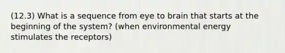 (12.3) What is a sequence from eye to brain that starts at the beginning of the system? (when environmental energy stimulates the receptors)