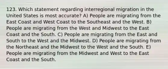 123. Which statement regarding interregional migration in the United States is most accurate? A) People are migrating from the East Coast and West Coast to the Southeast and the West. B) People are migrating from the West and Midwest to the East Coast and the South. C) People are migrating from the East and South to the West and the Midwest. D) People are migrating from the Northeast and the Midwest to the West and the South. E) People are migrating from the Midwest and West to the East Coast and the South.