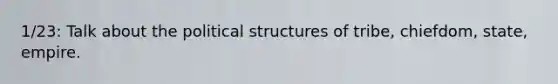 1/23: Talk about the political structures of tribe, chiefdom, state, empire.