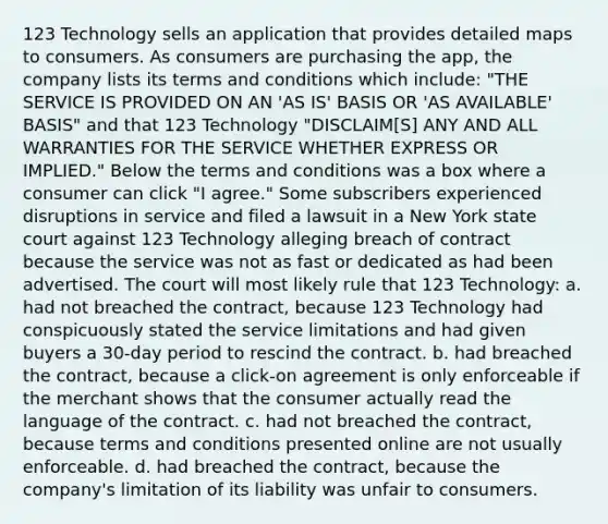 123 Technology sells an application that provides detailed maps to consumers. As consumers are purchasing the app, the company lists its terms and conditions which include: "THE SERVICE IS PROVIDED ON AN 'AS IS' BASIS OR 'AS AVAILABLE' BASIS" and that 123 Technology "DISCLAIM[S] ANY AND ALL WARRANTIES FOR THE SERVICE WHETHER EXPRESS OR IMPLIED." Below the terms and conditions was a box where a consumer can click "I agree." Some subscribers experienced disruptions in service and filed a lawsuit in a New York state court against 123 Technology alleging breach of contract because the service was not as fast or dedicated as had been advertised. The court will most likely rule that 123 Technology: a. had not breached the contract, because 123 Technology had conspicuously stated the service limitations and had given buyers a 30-day period to rescind the contract. b. had breached the contract, because a click-on agreement is only enforceable if the merchant shows that the consumer actually read the language of the contract. c. had not breached the contract, because terms and conditions presented online are not usually enforceable. d. had breached the contract, because the company's limitation of its liability was unfair to consumers.