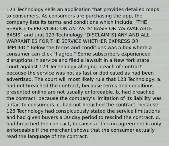 123 Technology sells an application that provides detailed maps to consumers. As consumers are purchasing the app, the company lists its terms and conditions which include: "THE SERVICE IS PROVIDED ON AN 'AS IS' BASIS OR 'AS AVAILABLE' BASIS" and that 123 Technology "DISCLAIM[S] ANY AND ALL WARRANTIES FOR THE SERVICE WHETHER EXPRESS OR IMPLIED." Below the terms and conditions was a box where a consumer can click "I agree." Some subscribers experienced disruptions in service and filed a lawsuit in a New York state court against 123 Technology alleging breach of contract because the service was not as fast or dedicated as had been advertised. The court will most likely rule that 123 Technology: a. had not breached the contract, because terms and conditions presented online are not usually enforceable. b. had breached the contract, because the company's limitation of its liability was unfair to consumers. c. had not breached the contract, because 123 Technology had conspicuously stated the service limitations and had given buyers a 30-day period to rescind the contract. d. had breached the contract, because a click-on agreement is only enforceable if the merchant shows that the consumer actually read the language of the contract.