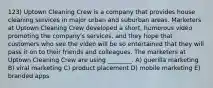 123) Uptown Cleaning Crew is a company that provides house cleaning services in major urban and suburban areas. Marketers at Uptown Cleaning Crew developed a short, humorous video promoting the company's services, and they hope that customers who see the video will be so entertained that they will pass it on to their friends and colleagues. The marketers at Uptown Cleaning Crew are using ________. A) guerilla marketing B) viral marketing C) product placement D) mobile marketing E) branded apps