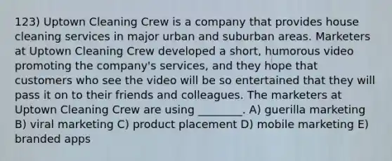 123) Uptown Cleaning Crew is a company that provides house cleaning services in major urban and suburban areas. Marketers at Uptown Cleaning Crew developed a short, humorous video promoting the company's services, and they hope that customers who see the video will be so entertained that they will pass it on to their friends and colleagues. The marketers at Uptown Cleaning Crew are using ________. A) guerilla marketing B) viral marketing C) product placement D) mobile marketing E) branded apps