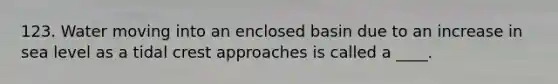 123. Water moving into an enclosed basin due to an increase in sea level as a tidal crest approaches is called a ____.