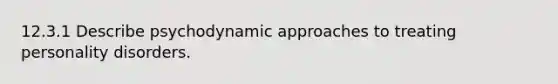 12.3.1 Describe psychodynamic approaches to treating personality disorders.