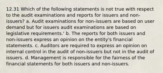 12.31 Which of the following statements is not true with respect to the audit examinations and reports for issuers and non-issuers? a. Audit examinations for non-issuers are based on user demand but for issuers audit examinations are based on legislative requirements.' b. The reports for both issuers and non-issuers express an opinion on the entity's financial statements. c. Auditors are required to express an opinion on internal control in the audit of non-issuers but not in the audit of issuers. d. Management is responsible for the fairness of the financial statements for both issuers and non-issuers.