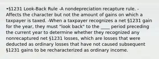 •§1231 Look-Back Rule -A nondepreciation recapture rule. -Affects the character but not the amount of gains on which a taxpayer is taxed. -When a taxpayer recognizes a net §1231 gain for the year, they must "look back" to the ____ period preceding the current year to determine whether they recognized any nonrecaptured net §1231 losses, which are losses that were deducted as ordinary losses that have not caused subsequent §1231 gains to be recharacterized as ordinary income.