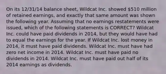 On its 12/31/14 balance sheet, Wildcat Inc. showed 510 million of retained earnings, and exactly that same amount was shown the following year. Assuming that no earnings restatements were issued, which of the following statements is CORRECT? Wildcat Inc. could have paid dividends in 2014, but they would have had to equal the earnings for the year. If Wildcat Inc. lost money in 2014, it must have paid dividends. Wildcat Inc. must have had zero net income in 2014. Wildcat Inc. must have paid no dividends in 2014. Wildcat Inc. must have paid out half of its 2014 earnings as dividends.