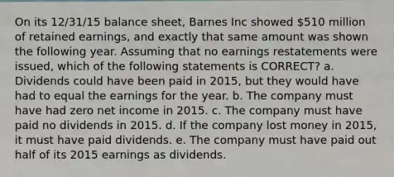 On its 12/31/15 balance sheet, Barnes Inc showed 510 million of retained earnings, and exactly that same amount was shown the following year. Assuming that no earnings restatements were issued, which of the following statements is CORRECT? a. Dividends could have been paid in 2015, but they would have had to equal the earnings for the year. b. The company must have had zero net income in 2015. c. The company must have paid no dividends in 2015. d. If the company lost money in 2015, it must have paid dividends. e. The company must have paid out half of its 2015 earnings as dividends.