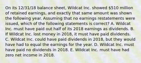 On its 12/31/18 <a href='https://www.questionai.com/knowledge/k1u07UMB1r-balance-sheet' class='anchor-knowledge'>balance sheet</a>, Wildcat Inc. showed 510 million of <a href='https://www.questionai.com/knowledge/k1NTs3SUDy-retained-earnings' class='anchor-knowledge'>retained earnings</a>, and exactly that same amount was shown the following year. Assuming that no earnings restatements were issued, which of the following statements is correct? A. Wildcat Inc. must have paid out half of its 2018 earnings as dividends. B. If Wildcat Inc. lost money in 2018, it must have paid dividends. C. Wildcat Inc. could have paid dividends in 2018, but they would have had to equal the earnings for the year. D. Wildcat Inc. must have paid no dividends in 2018. E. Wildcat Inc. must have had zero net income in 2018.