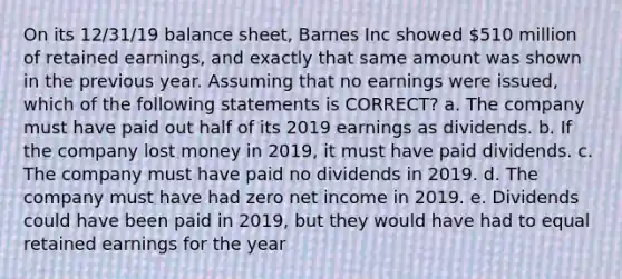 On its 12/31/19 balance sheet, Barnes Inc showed 510 million of retained earnings, and exactly that same amount was shown in the previous year. Assuming that no earnings were issued, which of the following statements is CORRECT? a. The company must have paid out half of its 2019 earnings as dividends. b. If the company lost money in 2019, it must have paid dividends. c. The company must have paid no dividends in 2019. d. The company must have had zero net income in 2019. e. Dividends could have been paid in 2019, but they would have had to equal retained earnings for the year