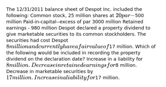 The 12/31/2011 balance sheet of Despot Inc. included the following: Common stock, 25 million shares at 20 par -500 million Paid-in-capital--excess of par 3000 million Retained earnings - 980 million Despot declared a property dividend to give marketable securities to its common stockholders. The securities had cost Despot 8 million and currently have a fair value of17 million. Which of the following would be included in recording the property dividend on the declaration date? Increase in a liability for 8 million. Decrease in retained earnings for8 million. Decrease in marketable securities by 17 million. Increase in a liability for17 million.