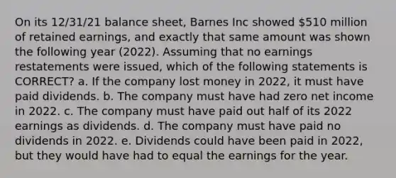 On its 12/31/21 balance sheet, Barnes Inc showed 510 million of retained earnings, and exactly that same amount was shown the following year (2022). Assuming that no earnings restatements were issued, which of the following statements is CORRECT? a. If the company lost money in 2022, it must have paid dividends. b. The company must have had zero net income in 2022. c. The company must have paid out half of its 2022 earnings as dividends. d. The company must have paid no dividends in 2022. e. Dividends could have been paid in 2022, but they would have had to equal the earnings for the year.