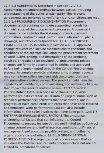 12.3.1.3 AGREEMENTS Described in Section 12.2.3.2. Agreements are understandings between parties, including understanding of the duties of each party. The relevant agreements are reviewed to verify terms and conditions are met. 12.3.1.4 PROCUREMENT DOCUMENTATION Procurement documentation contains complete supporting records for administration of the procurement processes. Procurement documentation includes the statement of work, payment information, contractor work performance information, plans, drawings, and other correspondence. 12.3.1.5 APPROVED CHANGE REQUESTS Described in Section 4.6.3.1. Approved change requests can include modifications to the terms and conditions of the contract, including the procurement statement of work (SOW), pricing, and descriptions of the products, services, or results to be provided. All procurement-related changes are formally documented in writing and approved before being implemented through the Control Procurements process. In complex projects and programs, change requests may come from sellers involved with the project that can influence other involved sellers. The project should have the capability of identifying, communicating, and resolving changes that impact the work of multiple sellers. 12.3.1.6 WORK PERFORMANCE DATA Described in Section 4.3.3.2. Work performance data contains seller data on project status such as technical performance; activities that have started, are in progress, or have completed; and costs that have been incurred or committed. Work performance data can also include information on the seller invoices that have been paid. 12.3.1.7 ENTERPRISE ENVIRONMENTAL FACTORS The enterprise environmental factors that can influence the Control Procurements process include but are not limited to: uuContract change control system, uuMarketplace conditions, uuFinancial management and accounts payable system, and uuBuying organization's code of ethics. 12.3.1.8 ORGANIZATIONAL PROCESS ASSETS The organizational process assets that can influence the Control Procurements process include but are not limited to, procurement policies.