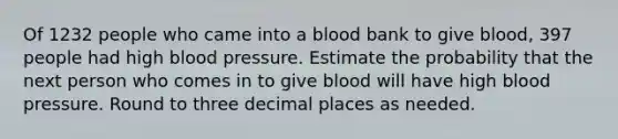 Of 1232 people who came into a blood bank to give​ blood, 397 people had high blood pressure. Estimate the probability that the next person who comes in to give blood will have high blood pressure. Round to three decimal places as needed.