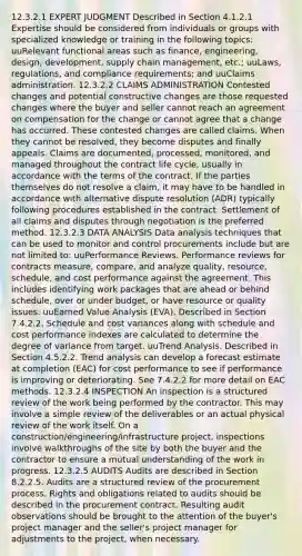 12.3.2.1 EXPERT JUDGMENT Described in Section 4.1.2.1 Expertise should be considered from individuals or groups with specialized knowledge or training in the following topics: uuRelevant functional areas such as finance, engineering, design, development, supply chain management, etc.; uuLaws, regulations, and compliance requirements; and uuClaims administration. 12.3.2.2 CLAIMS ADMINISTRATION Contested changes and potential constructive changes are those requested changes where the buyer and seller cannot reach an agreement on compensation for the change or cannot agree that a change has occurred. These contested changes are called claims. When they cannot be resolved, they become disputes and finally appeals. Claims are documented, processed, monitored, and managed throughout the contract life cycle, usually in accordance with the terms of the contract. If the parties themselves do not resolve a claim, it may have to be handled in accordance with alternative dispute resolution (ADR) typically following procedures established in the contract. Settlement of all claims and disputes through negotiation is the preferred method. 12.3.2.3 DATA ANALYSIS Data analysis techniques that can be used to monitor and control procurements include but are not limited to: uuPerformance Reviews. Performance reviews for contracts measure, compare, and analyze quality, resource, schedule, and cost performance against the agreement. This includes identifying work packages that are ahead or behind schedule, over or under budget, or have resource or quality issues. uuEarned Value Analysis (EVA). Described in Section 7.4.2.2. Schedule and cost variances along with schedule and cost performance indexes are calculated to determine the degree of variance from target. uuTrend Analysis. Described in Section 4.5.2.2. Trend analysis can develop a forecast estimate at completion (EAC) for cost performance to see if performance is improving or deteriorating. See 7.4.2.2 for more detail on EAC methods. 12.3.2.4 INSPECTION An inspection is a structured review of the work being performed by the contractor. This may involve a simple review of the deliverables or an actual physical review of the work itself. On a construction/engineering/infrastructure project, inspections involve walkthroughs of the site by both the buyer and the contractor to ensure a mutual understanding of the work in progress. 12.3.2.5 AUDITS Audits are described in Section 8.2.2.5. Audits are a structured review of the procurement process. Rights and obligations related to audits should be described in the procurement contract. Resulting audit observations should be brought to the attention of the buyer's project manager and the seller's project manager for adjustments to the project, when necessary.