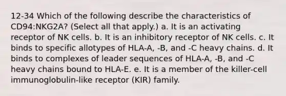 12-34 Which of the following describe the characteristics of CD94:NKG2A? (Select all that apply.) a. It is an activating receptor of NK cells. b. It is an inhibitory receptor of NK cells. c. It binds to specific allotypes of HLA-A, -B, and -C heavy chains. d. It binds to complexes of leader sequences of HLA-A, -B, and -C heavy chains bound to HLA-E. e. It is a member of the killer-cell immunoglobulin-like receptor (KIR) family.