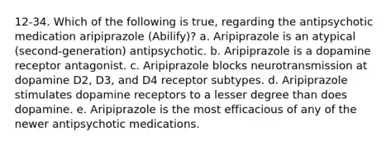 12-34. Which of the following is true, regarding the antipsychotic medication aripiprazole (Abilify)? a. Aripiprazole is an atypical (second-generation) antipsychotic. b. Aripiprazole is a dopamine receptor antagonist. c. Aripiprazole blocks neurotransmission at dopamine D2, D3, and D4 receptor subtypes. d. Aripiprazole stimulates dopamine receptors to a lesser degree than does dopamine. e. Aripiprazole is the most efficacious of any of the newer antipsychotic medications.