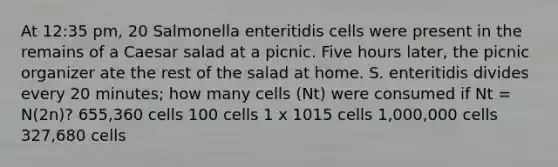 At 12:35 pm, 20 Salmonella enteritidis cells were present in the remains of a Caesar salad at a picnic. Five hours later, the picnic organizer ate the rest of the salad at home. S. enteritidis divides every 20 minutes; how many cells (Nt) were consumed if Nt = N(2n)? 655,360 cells 100 cells 1 x 1015 cells 1,000,000 cells 327,680 cells