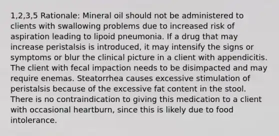 1,2,3,5 Rationale: Mineral oil should not be administered to clients with swallowing problems due to increased risk of aspiration leading to lipoid pneumonia. If a drug that may increase peristalsis is introduced, it may intensify the signs or symptoms or blur the clinical picture in a client with appendicitis. The client with fecal impaction needs to be disimpacted and may require enemas. Steatorrhea causes excessive stimulation of peristalsis because of the excessive fat content in the stool. There is no contraindication to giving this medication to a client with occasional heartburn, since this is likely due to food intolerance.