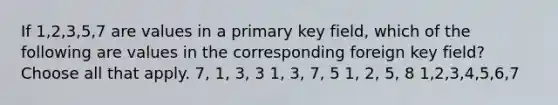 If 1,2,3,5,7 are values in a primary key field, which of the following are values in the corresponding foreign key field? Choose all that apply. 7, 1, 3, 3 1, 3, 7, 5 1, 2, 5, 8 1,2,3,4,5,6,7