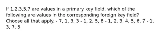 If 1,2,3,5,7 are values in a primary key field, which of the following are values in the corresponding foreign key field? Choose all that apply. - 7, 1, 3, 3 - 1, 2, 5, 8 - 1, 2, 3, 4, 5, 6, 7 - 1, 3, 7, 5