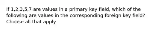 If 1,2,3,5,7 are values in a primary key field, which of the following are values in the corresponding foreign key field? Choose all that apply.