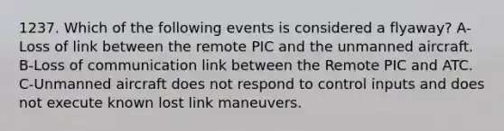 1237. Which of the following events is considered a flyaway? A-Loss of link between the remote PIC and the unmanned aircraft. B-Loss of communication link between the Remote PIC and ATC. C-Unmanned aircraft does not respond to control inputs and does not execute known lost link maneuvers.