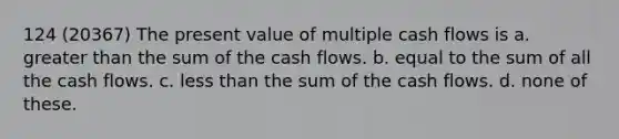 124 (20367) The present value of multiple cash flows is a. greater than the sum of the cash flows. b. equal to the sum of all the cash flows. c. less than the sum of the cash flows. d. none of these.