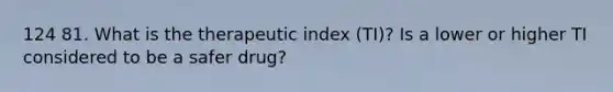 124 81. What is the therapeutic index (TI)? Is a lower or higher TI considered to be a safer drug?