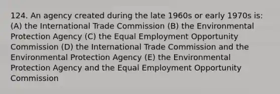 124. An agency created during the late 1960s or early 1970s is: (A) the International Trade Commission (B) the Environmental Protection Agency (C) the Equal Employment Opportunity Commission (D) the International Trade Commission and the Environmental Protection Agency (E) the Environmental Protection Agency and the Equal Employment Opportunity Commission