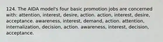 124. The AIDA model's four basic promotion jobs are concerned with: attention, interest, desire, action. action, interest, desire, acceptance. awareness, interest, demand, action. attention, internalization, decision, action. awareness, interest, decision, acceptance.