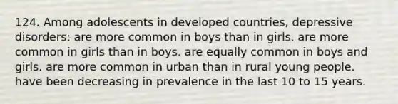 124. Among adolescents in <a href='https://www.questionai.com/knowledge/ktxFtocF9i-developed-countries' class='anchor-knowledge'>developed countries</a>, <a href='https://www.questionai.com/knowledge/kE8c3YOZ02-depressive-disorders' class='anchor-knowledge'>depressive disorders</a>: are more common in boys than in girls. are more common in girls than in boys. are equally common in boys and girls. are more common in urban than in rural young people. have been decreasing in prevalence in the last 10 to 15 years.