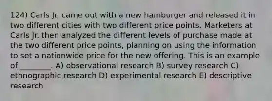 124) Carls Jr. came out with a new hamburger and released it in two different cities with two different price points. Marketers at Carls Jr. then analyzed the different levels of purchase made at the two different price points, planning on using the information to set a nationwide price for the new offering. This is an example of ________. A) observational research B) survey research C) ethnographic research D) experimental research E) descriptive research