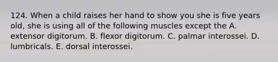 124. When a child raises her hand to show you she is five years old, she is using all of the following muscles except the A. extensor digitorum. B. flexor digitorum. C. palmar interossei. D. lumbricals. E. dorsal interossei.