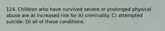 124. Children who have survived severe or prolonged physical abuse are at increased risk for A) criminality. C) attempted suicide. D) all of these conditions.