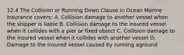 12.4 The Collision or Running Down Clause in Ocean Marine Insurance covers: A. Collision damage to another vessel when the shipper is liable B. Collision damage to the insured vessel when it collides with a pier or fixed object C. Collision damage to the insured vessel when it collides with another vessel D. Damage to the insured vessel caused by running aground