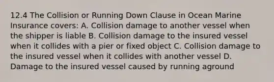 12.4 The Collision or Running Down Clause in Ocean Marine Insurance covers: A. Collision damage to another vessel when the shipper is liable B. Collision damage to the insured vessel when it collides with a pier or fixed object C. Collision damage to the insured vessel when it collides with another vessel D. Damage to the insured vessel caused by running aground