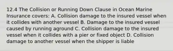 12.4 The Collision or Running Down Clause in Ocean Marine Insurance covers: A. Collision damage to the insured vessel when it collides with another vessel B. Damage to the insured vessel caused by running aground C. Collision damage to the insured vessel when it collides with a pier or fixed object D. Collision damage to another vessel when the shipper is liable