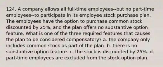 124. A company allows all full-time employees--but no part-time employees--to participate in its employee stock purchase plan. The employees have the option to purchase common stock discounted by 25%, and the plan offers no substantive option feature. What is one of the three required features that causes the plan to be considered compensatory? a. the company only includes common stock as part of the plan. b. there is no substantive option feature. c. the stock is discounted by 25%. d. part-time employees are excluded from the stock option plan.