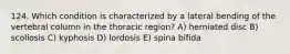 124. Which condition is characterized by a lateral bending of the vertebral column in the thoracic region? A) herniated disc B) scoliosis C) kyphosis D) lordosis E) spina bifida