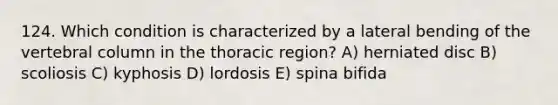 124. Which condition is characterized by a lateral bending of the vertebral column in the thoracic region? A) herniated disc B) scoliosis C) kyphosis D) lordosis E) spina bifida