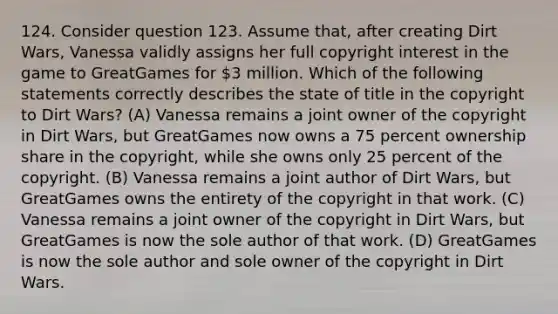 124. Consider question 123. Assume that, after creating Dirt Wars, Vanessa validly assigns her full copyright interest in the game to GreatGames for 3 million. Which of the following statements correctly describes the state of title in the copyright to Dirt Wars? (A) Vanessa remains a joint owner of the copyright in Dirt Wars, but GreatGames now owns a 75 percent ownership share in the copyright, while she owns only 25 percent of the copyright. (B) Vanessa remains a joint author of Dirt Wars, but GreatGames owns the entirety of the copyright in that work. (C) Vanessa remains a joint owner of the copyright in Dirt Wars, but GreatGames is now the sole author of that work. (D) GreatGames is now the sole author and sole owner of the copyright in Dirt Wars.