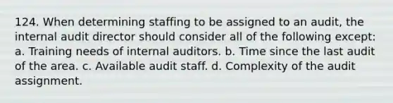 124. When determining staffing to be assigned to an audit, the internal audit director should consider all of the following except: a. Training needs of internal auditors. b. Time since the last audit of the area. c. Available audit staff. d. Complexity of the audit assignment.