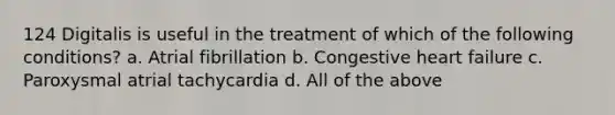 124 Digitalis is useful in the treatment of which of the following conditions? a. Atrial fibrillation b. Congestive heart failure c. Paroxysmal atrial tachycardia d. All of the above