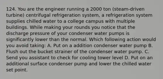 124. You are the engineer running a 2000 ton (steam-driven turbine) centrifugal refrigeration system, a refrigeration system supplies chilled water to a college campus with multiple buildings. While making your rounds you notice that the discharge pressure of your condenser water pumps is significantly lower than the normal. Which following action would you avoid taking: A. Put on a addition condenser water pump B. Flush out the bucket strainer of the condenser water pump. C. Send you assistant to check for cooling tower level D. Put on an additional surface condenser pump and lower the chilled water set point.